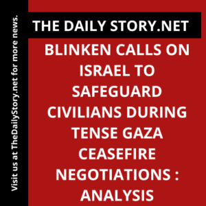 Blinken calls on Israel to safeguard civilians during tense Gaza ceasefire negotiations : Analysis