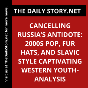 Cancelling Russia’s Antidote: 2000s Pop, Fur Hats, and Slavic Style Captivating Western Youth- Analysis