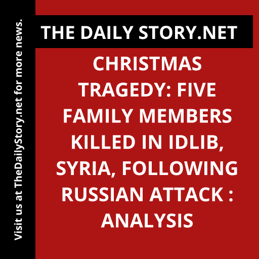 Christmas Tragedy: Five Family Members Killed in Idlib, Syria, Following Russian Attack : Analysis