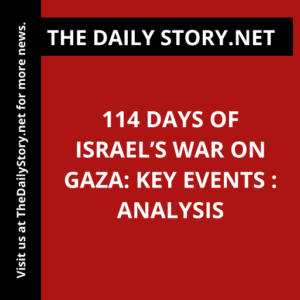 114 Days of Israel’s War on Gaza: Key Events : Analysis