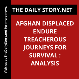 Afghan Displaced Endure Treacherous Journeys for Survival : Analysis