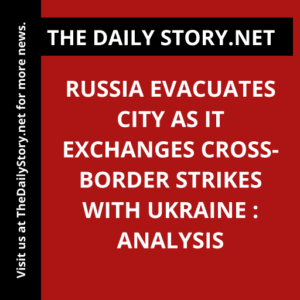 Russia evacuates city as it exchanges cross-border strikes with Ukraine : Analysis