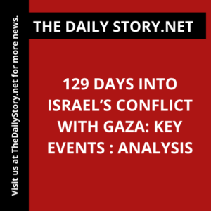 129 Days into Israel’s Conflict with Gaza: Key Events : Analysis