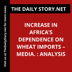 Increase in Africa’s dependence on wheat imports – media. : Analysis