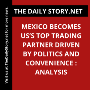 Mexico Becomes US’s Top Trading Partner Driven by Politics and Convenience : Analysis