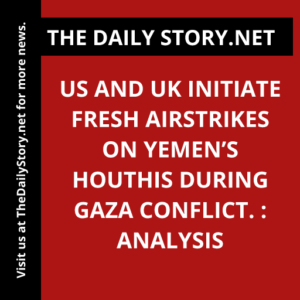 US and UK initiate fresh airstrikes on Yemen’s Houthis during Gaza conflict. : Analysis