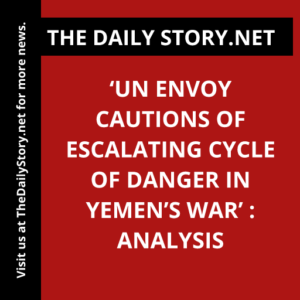 ‘UN Envoy Cautions of Escalating Cycle of Danger in Yemen’s War’ : Analysis