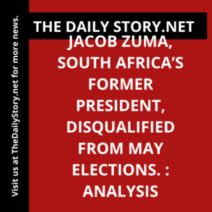 Jacob Zuma, South Africa’s Former President, Disqualified from May Elections. : Analysis