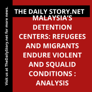 Malaysia’s Detention Centers: Refugees and Migrants Endure Violent and Squalid Conditions : Analysis