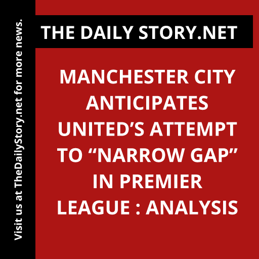 Manchester City Anticipates United’s Attempt to “Narrow Gap” in Premier League : Analysis