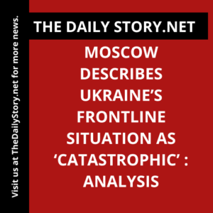 Moscow Describes Ukraine’s Frontline Situation as ‘Catastrophic’ : Analysis