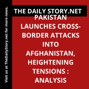 Pakistan Launches Cross-Border Attacks into Afghanistan, Heightening Tensions : Analysis