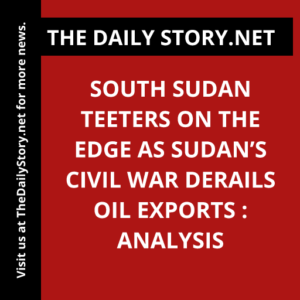 South Sudan Teeters on the Edge as Sudan’s Civil War Derails Oil Exports : Analysis