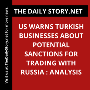 US warns Turkish businesses about potential sanctions for trading with Russia : Analysis