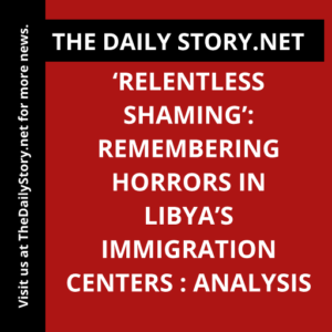 ‘Relentless Shaming’: Remembering Horrors in Libya’s Immigration Centers : Analysis