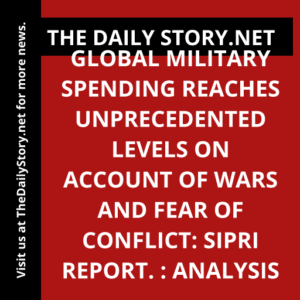 Global Military Spending Reaches Unprecedented Levels on Account of Wars and Fear of Conflict: SIPRI Report. : Analysis