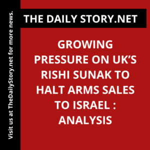 Growing Pressure on UK’s Rishi Sunak to Halt Arms Sales to Israel : Analysis