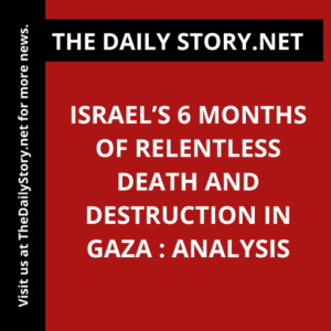 Israel’s 6 Months of Relentless Death and Destruction in Gaza : Analysis