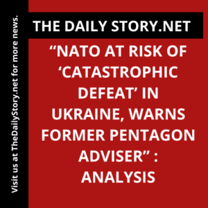 “NATO at Risk of ‘Catastrophic Defeat’ in Ukraine, Warns Former Pentagon Adviser” : Analysis