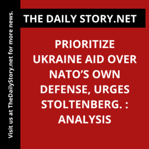 Prioritize Ukraine Aid Over NATO’s Own Defense, urges Stoltenberg. : Analysis