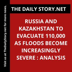 Russia and Kazakhstan to evacuate 110,000 as floods become increasingly severe : Analysis