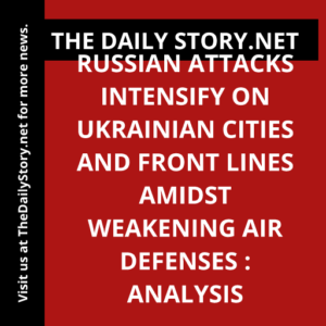 Russian Attacks Intensify on Ukrainian Cities and Front Lines amidst Weakening Air Defenses : Analysis