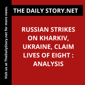 Russian Strikes on Kharkiv, Ukraine, Claim Lives of Eight : Analysis