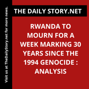 Rwanda to Mourn for a Week Marking 30 Years since the 1994 Genocide : Analysis