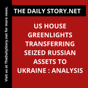 US House Greenlights Transferring Seized Russian Assets to Ukraine : Analysis