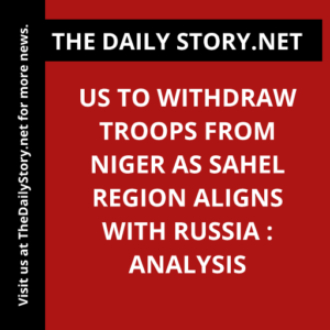 US to Withdraw Troops from Niger as Sahel Region Aligns with Russia : Analysis