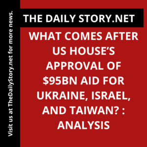 What Comes After US House’s Approval of $95bn Aid for Ukraine, Israel, and Taiwan? : Analysis