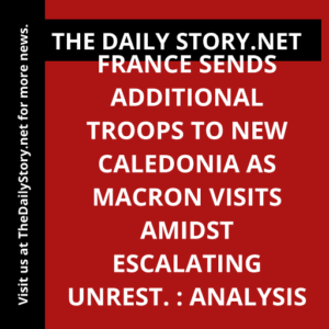 France sends additional troops to New Caledonia as Macron visits amidst escalating unrest. : Analysis