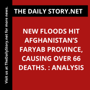 New floods hit Afghanistan’s Faryab province, causing over 66 deaths. : Analysis