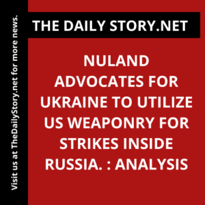 Nuland advocates for Ukraine to utilize US weaponry for strikes inside Russia. : Analysis