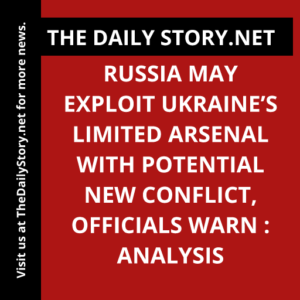 Russia may exploit Ukraine’s limited arsenal with potential new conflict, officials warn : Analysis