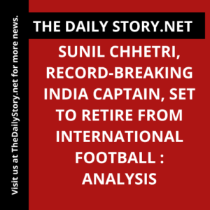 Sunil Chhetri, Record-breaking India Captain, Set to Retire from International Football : Analysis