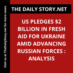 US pledges $2 billion in fresh aid for Ukraine amid advancing Russian forces : Analysis
