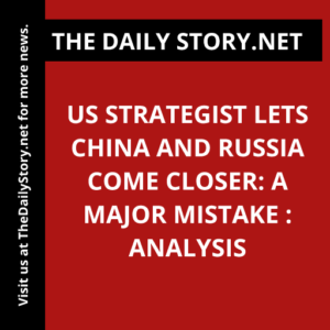 US strategist lets China and Russia come closer: A major mistake : Analysis