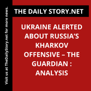 Ukraine alerted about Russia’s Kharkov offensive – The Guardian : Analysis