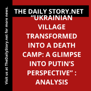 “Ukrainian Village Transformed into a Death Camp: A Glimpse into Putin’s Perspective” : Analysis