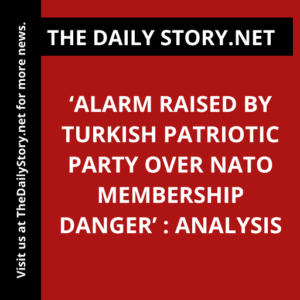 ‘Alarm Raised by Turkish Patriotic Party Over NATO Membership Danger’ : Analysis