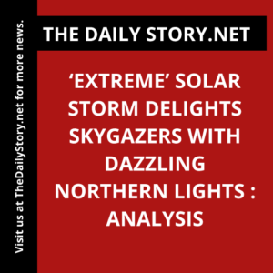 ‘Extreme’ Solar Storm Delights Skygazers with Dazzling Northern Lights : Analysis