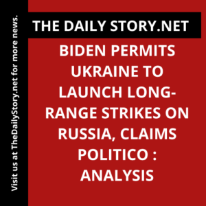 Biden Permits Ukraine to Launch Long-Range Strikes on Russia, Claims Politico : Analysis