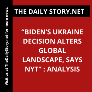“Biden’s Ukraine Decision Alters Global Landscape, says NYT” : Analysis