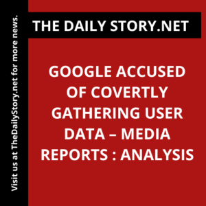 Google Accused of Covertly Gathering User Data – Media Reports : Analysis