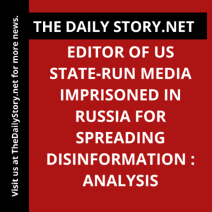 Editor of US State-Run Media Imprisoned in Russia for Spreading Disinformation : Analysis