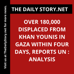 Over 180,000 Displaced from Khan Younis in Gaza Within Four Days, Reports UN : Analysis