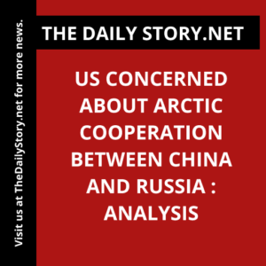 US concerned about Arctic cooperation between China and Russia : Analysis