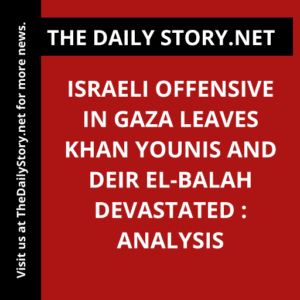 Israeli Offensive in Gaza Leaves Khan Younis and Deir el-Balah Devastated : Analysis