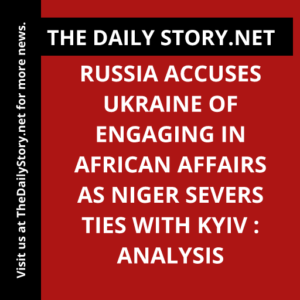 Russia Accuses Ukraine of Engaging in African Affairs as Niger Severs Ties with Kyiv : Analysis
